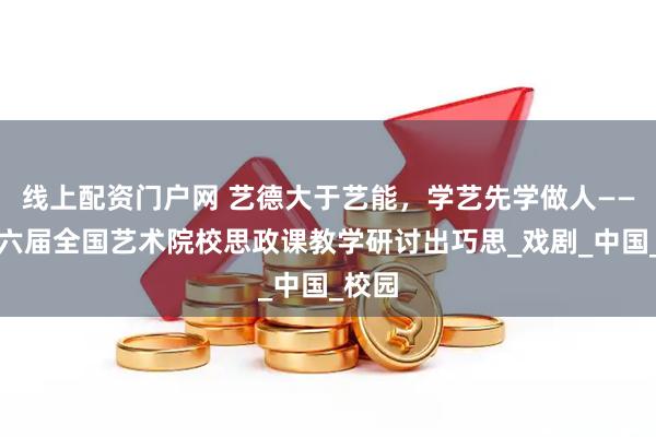 线上配资门户网 艺德大于艺能，学艺先学做人——第十六届全国艺术院校思政课教学研讨出巧思_戏剧_中国_校园