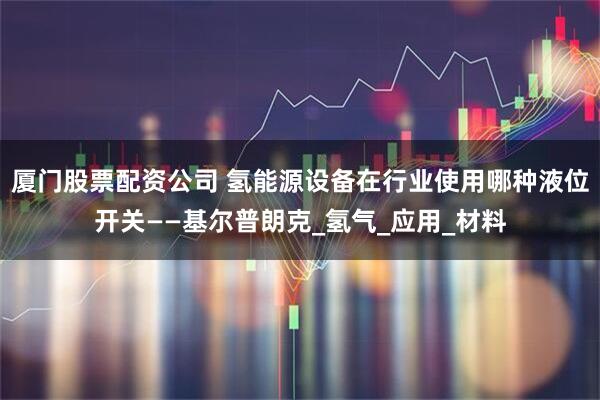 厦门股票配资公司 氢能源设备在行业使用哪种液位开关——基尔普朗克_氢气_应用_材料