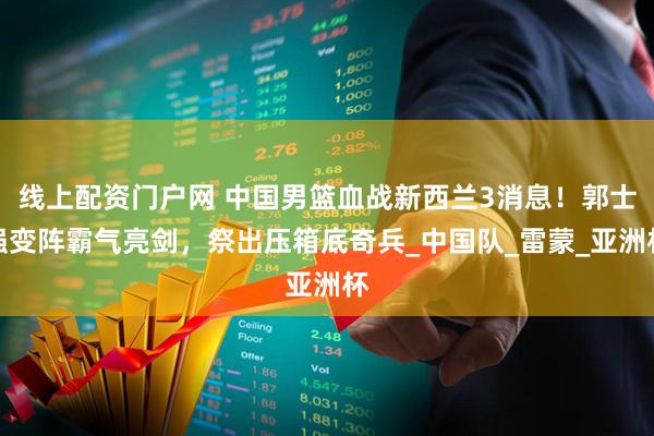 线上配资门户网 中国男篮血战新西兰3消息！郭士强变阵霸气亮剑，祭出压箱底奇兵_中国队_雷蒙_亚洲杯