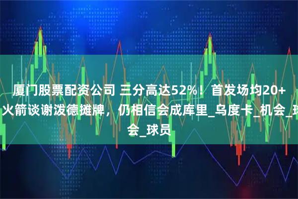 厦门股票配资公司 三分高达52%！首发场均20+5，火箭谈谢泼德摊牌，仍相信会成库里_乌度卡_机会_球员