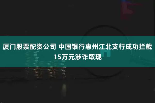 厦门股票配资公司 中国银行惠州江北支行成功拦截15万元涉诈取现