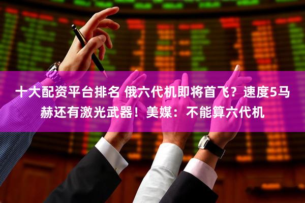 十大配资平台排名 俄六代机即将首飞？速度5马赫还有激光武器！美媒：不能算六代机