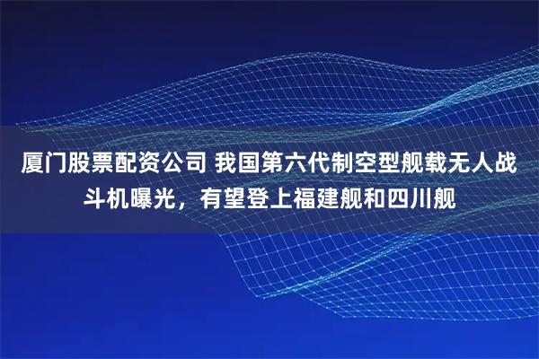 厦门股票配资公司 我国第六代制空型舰载无人战斗机曝光，有望登上福建舰和四川舰