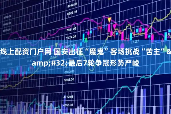 线上配资门户网 国安出征“魔鬼”客场挑战“苦主”&amp;#32;最后7轮争冠形势严峻