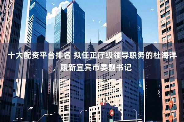 十大配资平台排名 拟任正厅级领导职务的杜海洋，履新宜宾市委副书记
