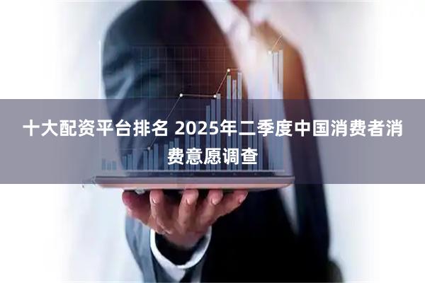 十大配资平台排名 2025年二季度中国消费者消费意愿调查