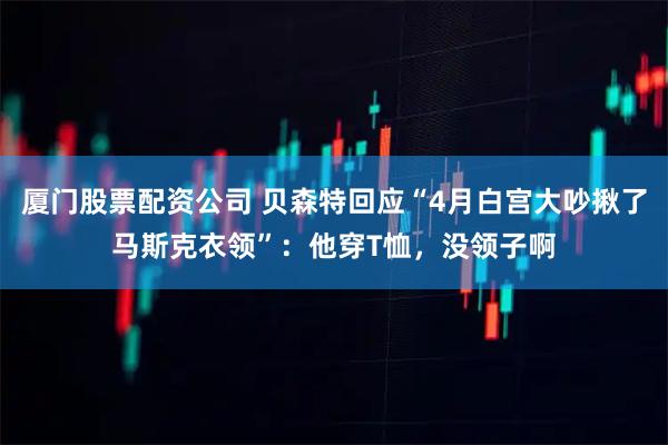 厦门股票配资公司 贝森特回应“4月白宫大吵揪了马斯克衣领”：他穿T恤，没领子啊